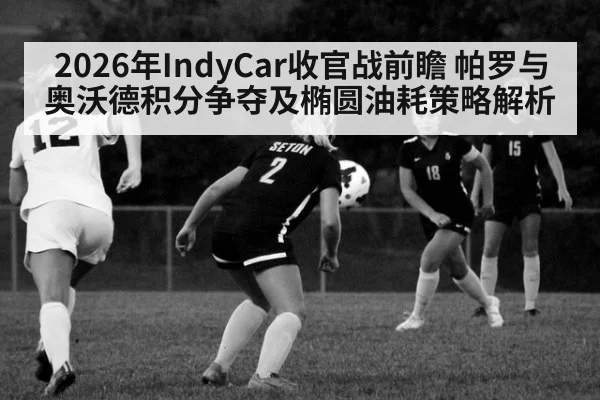 2026年IndyCar收官战前瞻 帕罗与奥沃德积分争夺及椭圆油耗策略解析